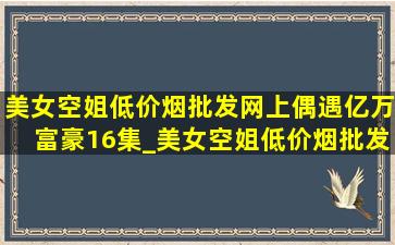 美女空姐(低价烟批发网)上偶遇亿万富豪16集_美女空姐(低价烟批发网)上偶遇亿万富豪全集