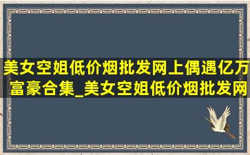 美女空姐(低价烟批发网)上偶遇亿万富豪合集_美女空姐(低价烟批发网)上偶遇亿万富豪全集