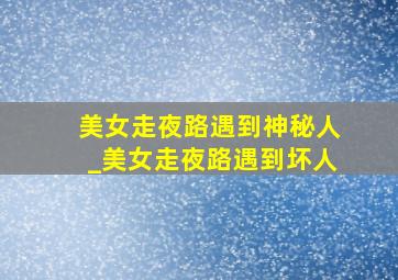 美女走夜路遇到神秘人_美女走夜路遇到坏人