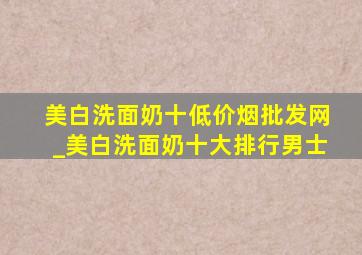 美白洗面奶十(低价烟批发网)_美白洗面奶十大排行男士