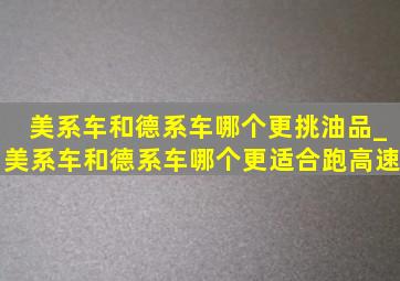 美系车和德系车哪个更挑油品_美系车和德系车哪个更适合跑高速