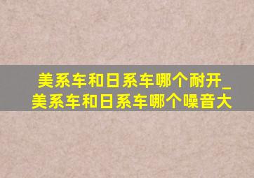 美系车和日系车哪个耐开_美系车和日系车哪个噪音大