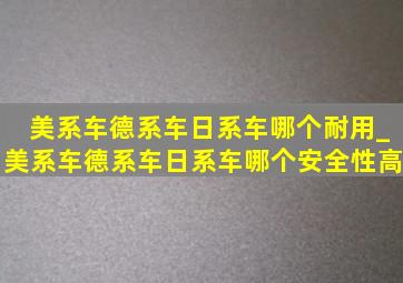 美系车德系车日系车哪个耐用_美系车德系车日系车哪个安全性高