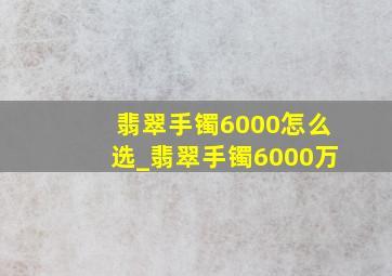 翡翠手镯6000怎么选_翡翠手镯6000万