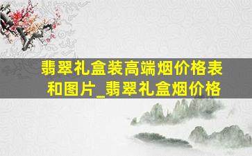 翡翠礼盒装高端烟价格表和图片_翡翠礼盒烟价格