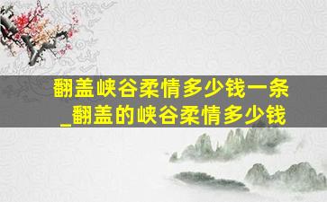 翻盖峡谷柔情多少钱一条_翻盖的峡谷柔情多少钱