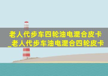 老人代步车四轮油电混合皮卡_老人代步车油电混合四轮皮卡