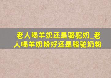 老人喝羊奶还是骆驼奶_老人喝羊奶粉好还是骆驼奶粉