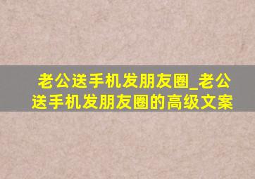 老公送手机发朋友圈_老公送手机发朋友圈的高级文案