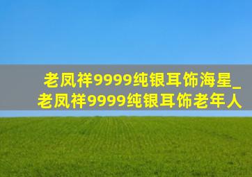 老凤祥9999纯银耳饰海星_老凤祥9999纯银耳饰老年人