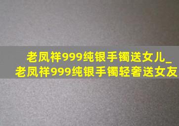 老凤祥999纯银手镯送女儿_老凤祥999纯银手镯轻奢送女友