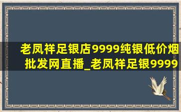 老凤祥足银店9999纯银(低价烟批发网)直播_老凤祥足银9999纯银(低价烟批发网)直播