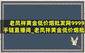 老凤祥黄金(低价烟批发网)9999手链直播间_老凤祥黄金(低价烟批发网)9999手链足金克数