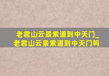 老君山云景索道到中天门_老君山云景索道到中天门吗