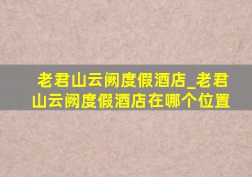 老君山云阙度假酒店_老君山云阙度假酒店在哪个位置