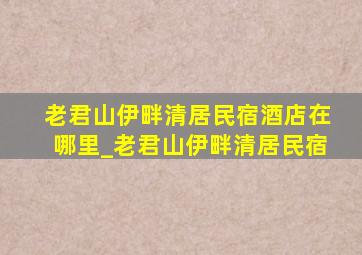 老君山伊畔清居民宿酒店在哪里_老君山伊畔清居民宿