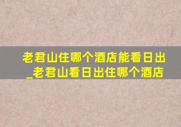 老君山住哪个酒店能看日出_老君山看日出住哪个酒店