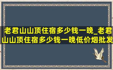 老君山山顶住宿多少钱一晚_老君山山顶住宿多少钱一晚(低价烟批发网)