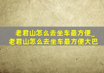 老君山怎么去坐车最方便_老君山怎么去坐车最方便大巴