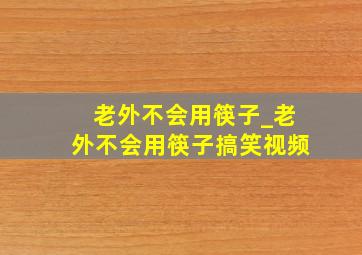 老外不会用筷子_老外不会用筷子搞笑视频