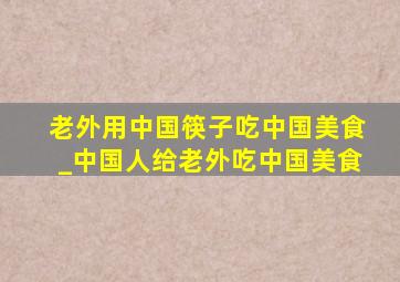 老外用中国筷子吃中国美食_中国人给老外吃中国美食