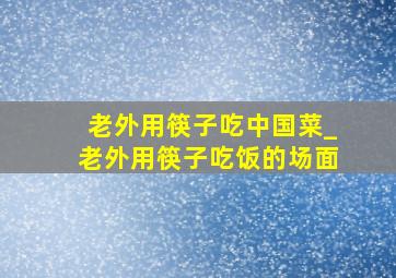 老外用筷子吃中国菜_老外用筷子吃饭的场面