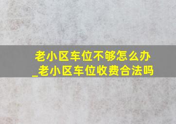 老小区车位不够怎么办_老小区车位收费合法吗