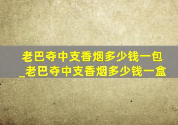 老巴夺中支香烟多少钱一包_老巴夺中支香烟多少钱一盒