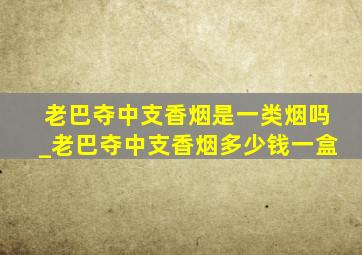 老巴夺中支香烟是一类烟吗_老巴夺中支香烟多少钱一盒