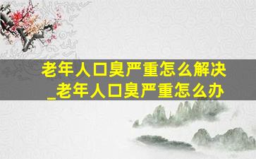 老年人口臭严重怎么解决_老年人口臭严重怎么办