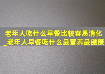 老年人吃什么早餐比较容易消化_老年人早餐吃什么最营养最健康