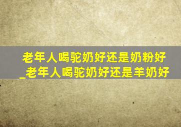 老年人喝驼奶好还是奶粉好_老年人喝驼奶好还是羊奶好