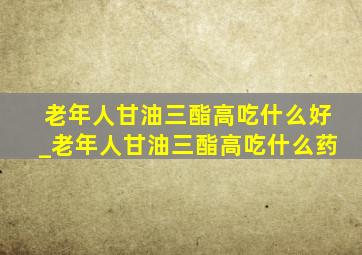 老年人甘油三酯高吃什么好_老年人甘油三酯高吃什么药