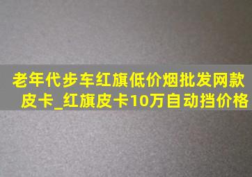 老年代步车红旗(低价烟批发网)款皮卡_红旗皮卡10万自动挡价格