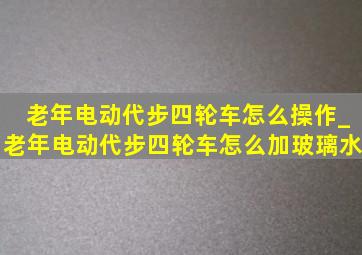 老年电动代步四轮车怎么操作_老年电动代步四轮车怎么加玻璃水