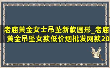 老庙黄金女士吊坠新款圆形_老庙黄金吊坠女款(低价烟批发网)款2024