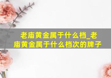 老庙黄金属于什么档_老庙黄金属于什么档次的牌子