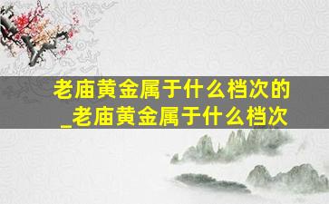 老庙黄金属于什么档次的_老庙黄金属于什么档次