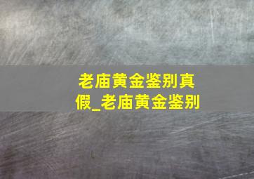 老庙黄金鉴别真假_老庙黄金鉴别