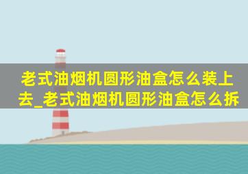 老式油烟机圆形油盒怎么装上去_老式油烟机圆形油盒怎么拆