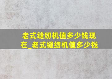 老式缝纫机值多少钱现在_老式缝纫机值多少钱