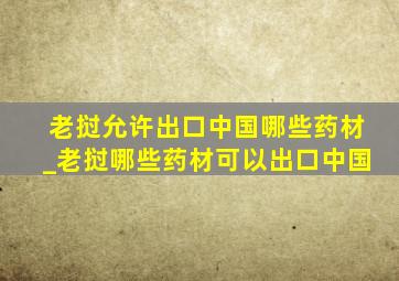 老挝允许出口中国哪些药材_老挝哪些药材可以出口中国