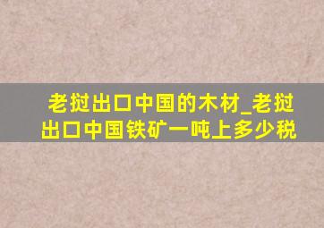 老挝出口中国的木材_老挝出口中国铁矿一吨上多少税