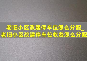 老旧小区改建停车位怎么分配_老旧小区改建停车位收费怎么分配