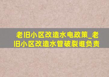 老旧小区改造水电政策_老旧小区改造水管破裂谁负责