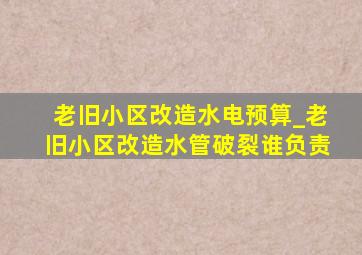 老旧小区改造水电预算_老旧小区改造水管破裂谁负责