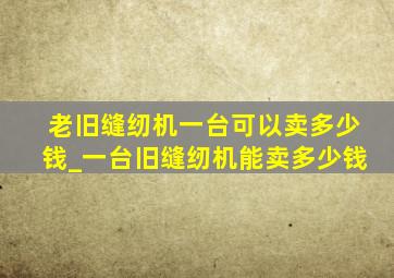 老旧缝纫机一台可以卖多少钱_一台旧缝纫机能卖多少钱