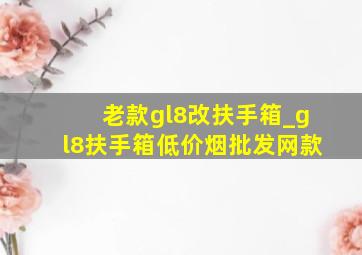 老款gl8改扶手箱_gl8扶手箱(低价烟批发网)款