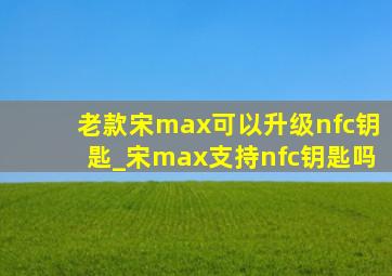 老款宋max可以升级nfc钥匙_宋max支持nfc钥匙吗