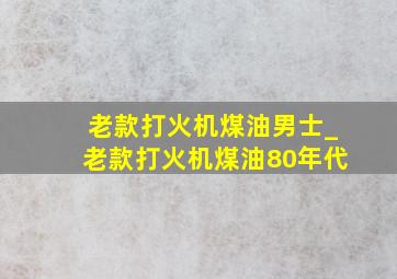 老款打火机煤油男士_老款打火机煤油80年代